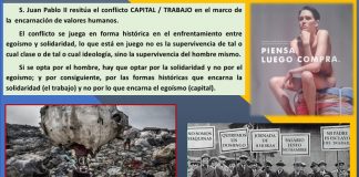 Capital – trabajo S. Juan Pablo II resitúa el conflicto CAPITAL / TRABAJO en el marco de la encarnación de valores humanos. El conflicto se juega en forma histórica en el enfrentamiento entre egoísmo y solidaridad, lo que está en juego no es la supervivencia de tal o cual clase o de tal o cual ideología, sino la supervivencia del hombre mismo. Si se opta por el hombre, hay que optar por la solidaridad y no por el egoísmo; y por consiguiente, por las formas históricas que encarna la solidaridad (el trabajo) y no por lo que encarna el egoísmo (capital).